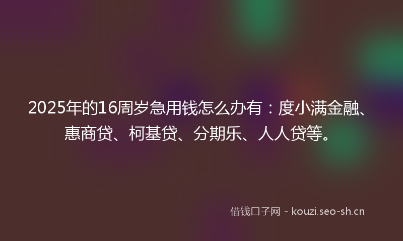 2025年的16周岁急用钱怎么办有：度小满金融、惠商贷、柯基贷、分期乐、人人贷等。