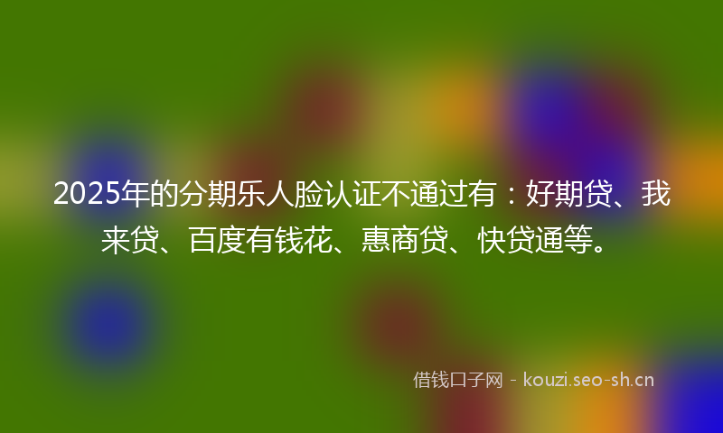 2025年的分期乐人脸认证不通过有：好期贷、我来贷、百度有钱花、惠商贷、快贷通等。