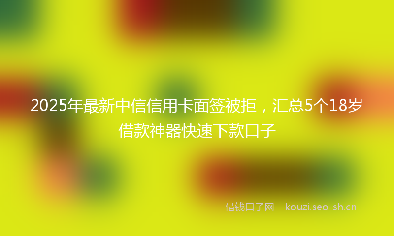 2025年最新中信信用卡面签被拒，汇总5个18岁借款神器快速下款口子