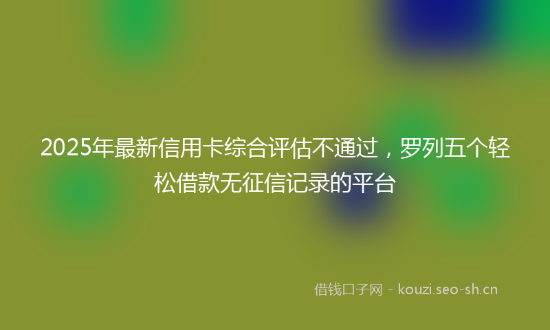 2025年最新信用卡综合评估不通过，罗列五个轻松借款无征信记录的平台