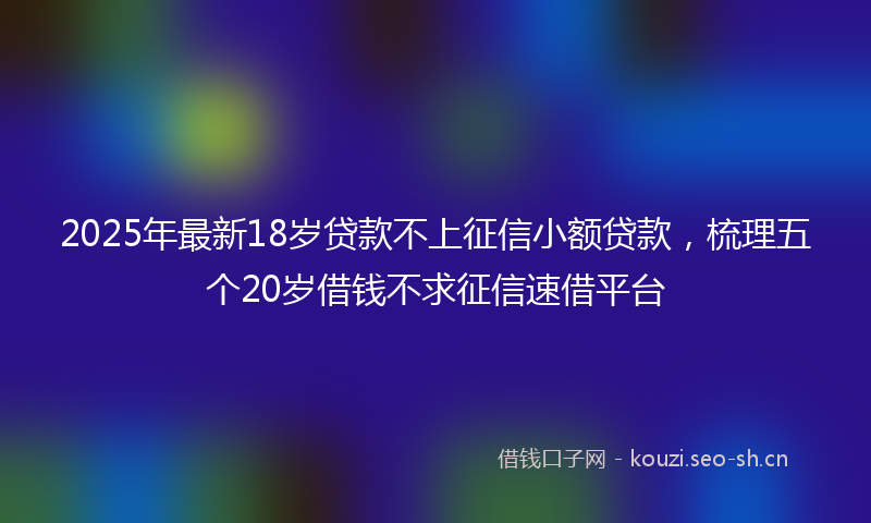2025年最新18岁贷款不上征信小额贷款，梳理五个20岁借钱不求征信速借平台