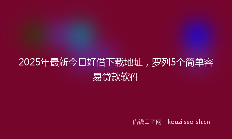 2025年最新今日好借下载地址，罗列5个简单容易贷款软件