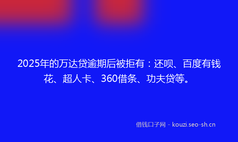 2025年的万达贷逾期后被拒有：还呗、百度有钱花、超人卡、360借条、功夫贷等。