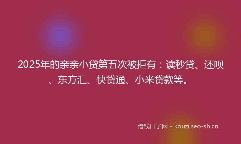 2025年的亲亲小贷第五次被拒有：读秒贷、还呗、东方汇、快贷通、小米贷款等。
