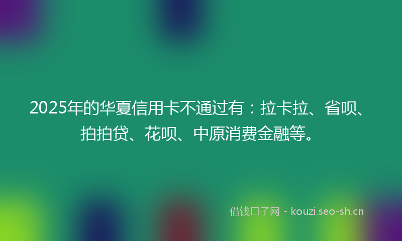 2025年的华夏信用卡不通过有：拉卡拉、省呗、拍拍贷、花呗、中原消费金融等。