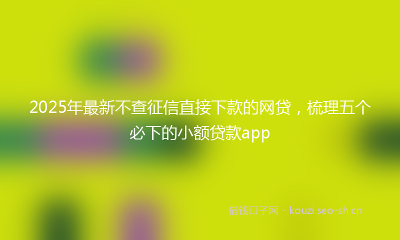 2025年最新不查征信直接下款的网贷，梳理五个必下的小额贷款app