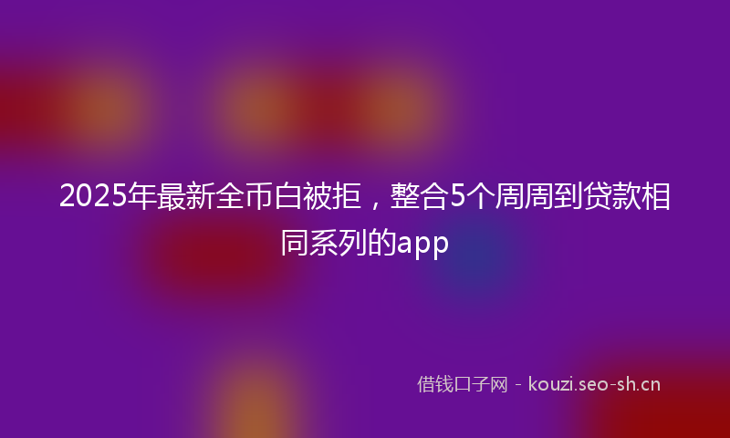 2025年最新全币白被拒，整合5个周周到贷款相同系列的app