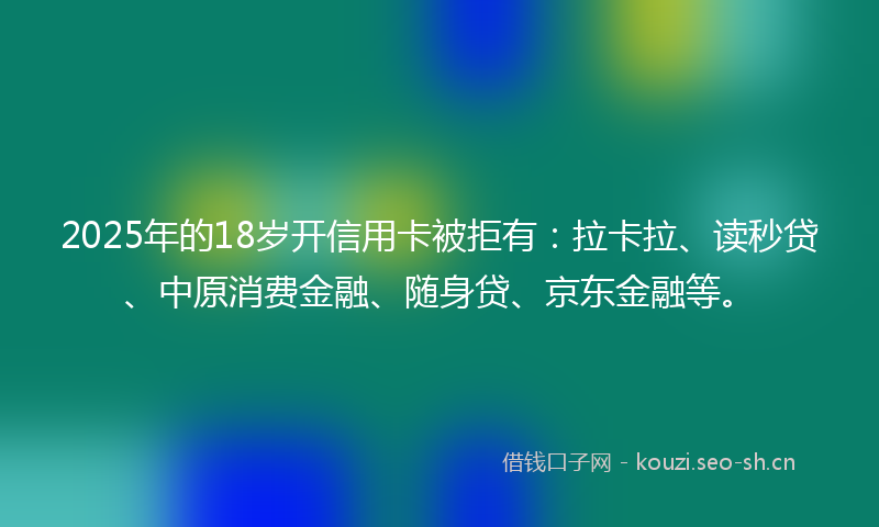 2025年的18岁开信用卡被拒有：拉卡拉、读秒贷、中原消费金融、随身贷、京东金融等。