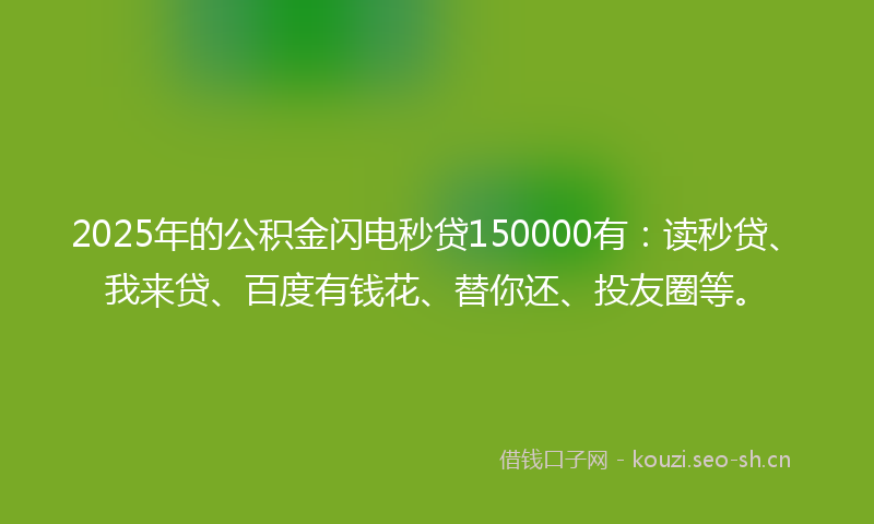 2025年的公积金闪电秒贷150000有：读秒贷、我来贷、百度有钱花、替你还、投友圈等。