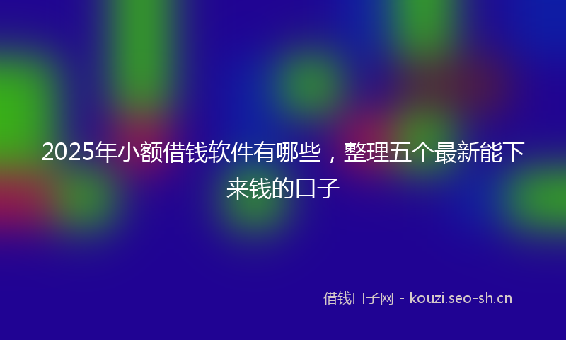 2025年小额借钱软件有哪些，整理五个最新能下来钱的口子