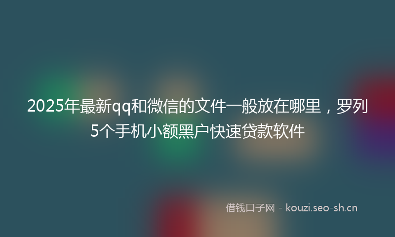 2025年最新qq和微信的文件一般放在哪里,罗列5个手机小额黑户快速贷款软件
