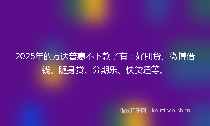 2025年的万达普惠不下款了有：好期贷、微博借钱、随身贷、分期乐、快贷通等。