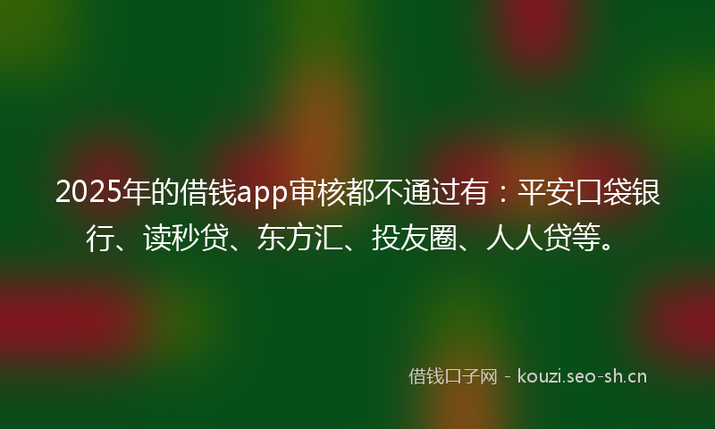 2025年的借钱app审核都不通过有：平安口袋银行、读秒贷、东方汇、投友圈、人人贷等。