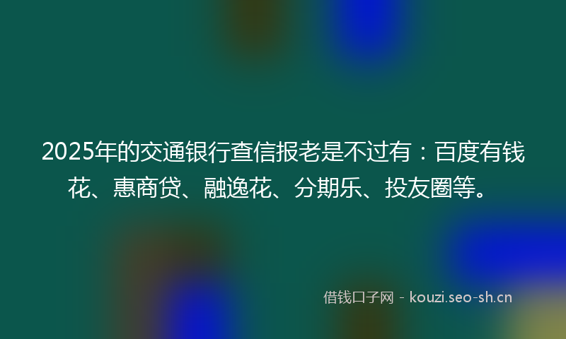 2025年的交通银行查信报老是不过有：百度有钱花、惠商贷、融逸花、分期乐、投友圈等。