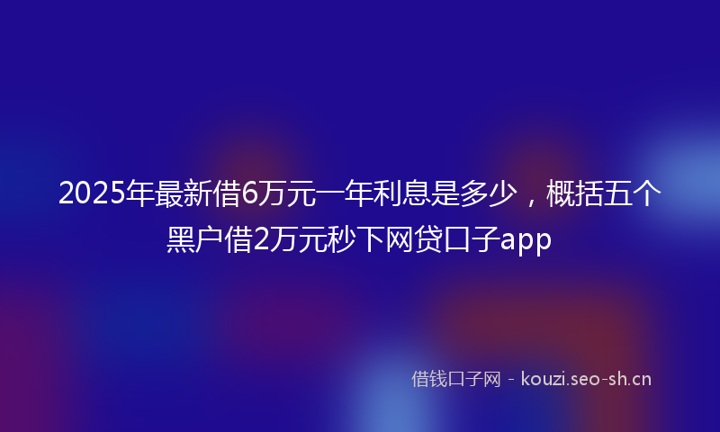 2025年最新借6万元一年利息是多少，概括五个黑户借2万元秒下网贷口子app