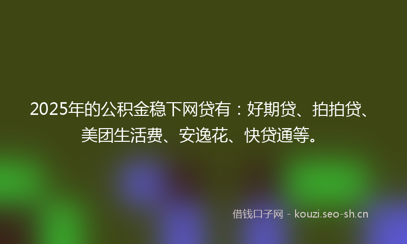 2025年的公积金稳下网贷有：好期贷、拍拍贷、美团生活费、安逸花、快贷通等。