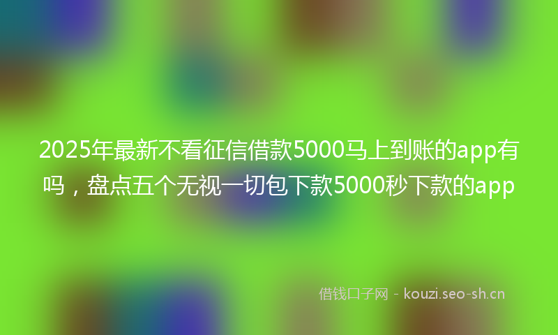 2025年最新不看征信借款5000马上到账的app有吗，盘点五个无视一切包下款5000秒下款的app