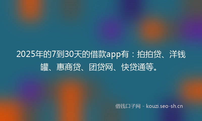 2025年的7到30天的借款app有：拍拍贷、洋钱罐、惠商贷、团贷网、快贷通等。
