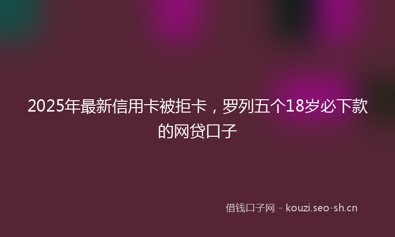 2025年最新信用卡被拒卡，罗列五个18岁必下款的网贷口子