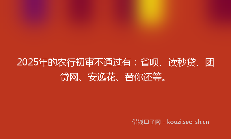 2025年的农行初审不通过有：省呗、读秒贷、团贷网、安逸花、替你还等。