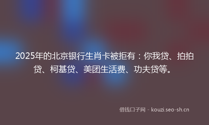 2025年的北京银行生肖卡被拒有：你我贷、拍拍贷、柯基贷、美团生活费、功夫贷等。
