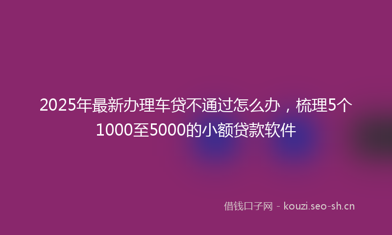 2025年最新办理车贷不通过怎么办，梳理5个1000至5000的小额贷款软件