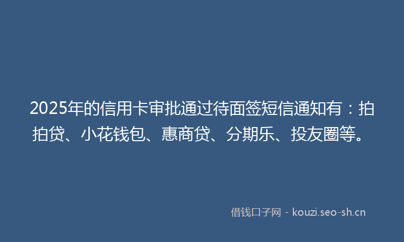 2025年的信用卡审批通过待面签短信通知有:拍拍贷、小花钱包、惠商贷、分期乐、投友圈等。