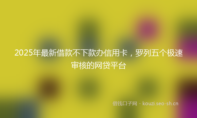2025年最新借款不下款办信用卡，罗列五个极速审核的网贷平台