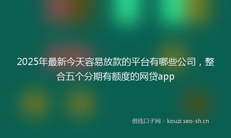 2025年最新今天容易放款的平台有哪些公司,整合五个分期有额度的网贷app