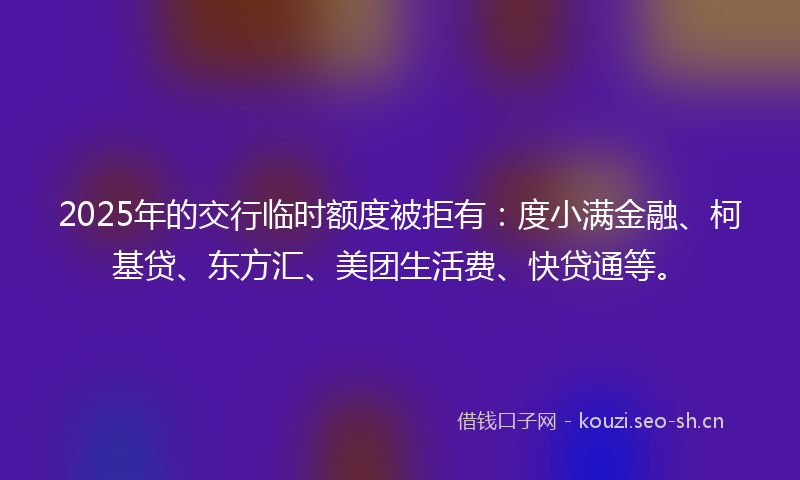 2025年的交行临时额度被拒有：度小满金融、柯基贷、东方汇、美团生活费、快贷通等。
