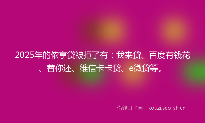 2025年的侬享贷被拒了有：我来贷、百度有钱花、替你还、维信卡卡贷、e微贷等。