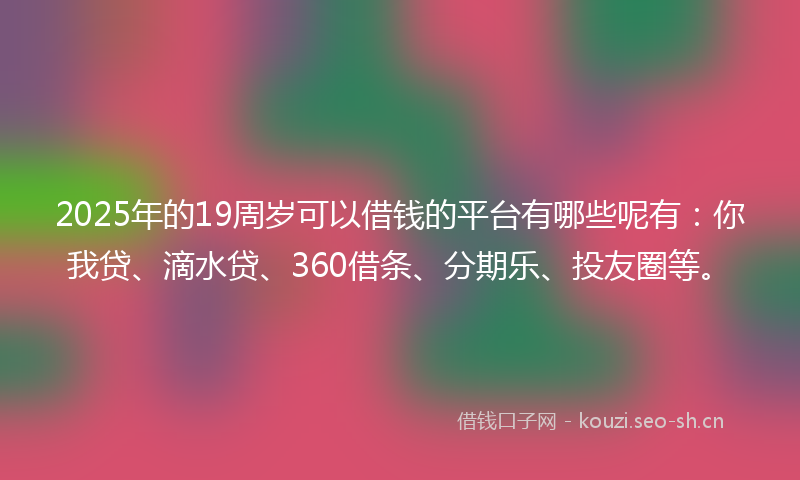 2025年的19周岁可以借钱的平台有哪些呢有：你我贷、滴水贷、360借条、分期乐、投友圈等。