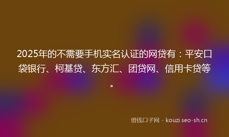 2025年的不需要手机实名认证的网贷有：平安口袋银行、柯基贷、东方汇、团贷网、信用卡贷等。