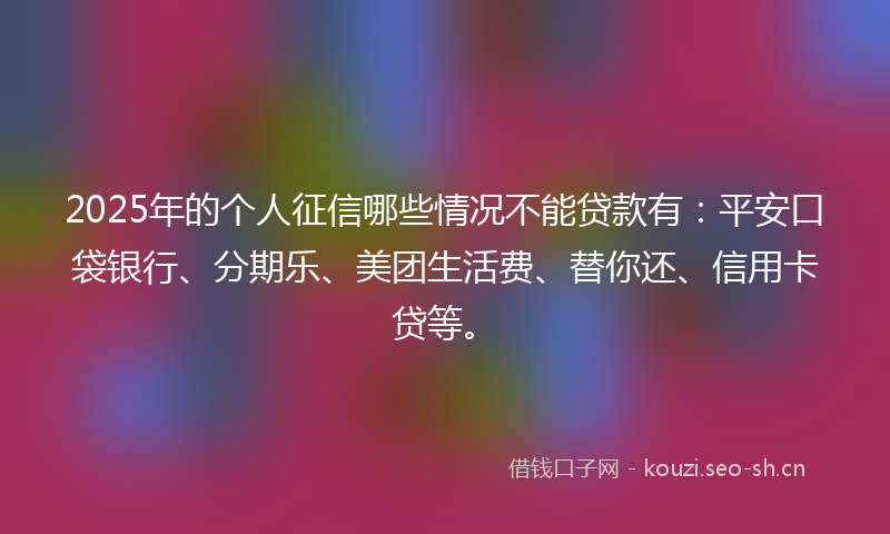 2025年的个人征信哪些情况不能贷款有：平安口袋银行、分期乐、美团生活费、替你还、信用卡贷等。