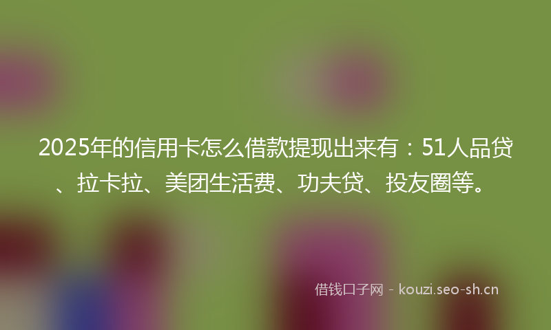 2025年的信用卡怎么借款提现出来有：51人品贷、拉卡拉、美团生活费、功夫贷、投友圈等。