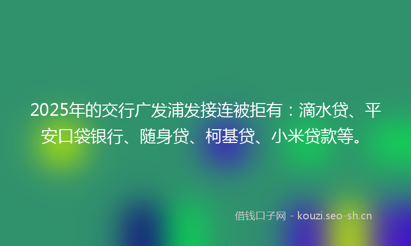 2025年的交行广发浦发接连被拒有：滴水贷、平安口袋银行、随身贷、柯基贷、小米贷款等。