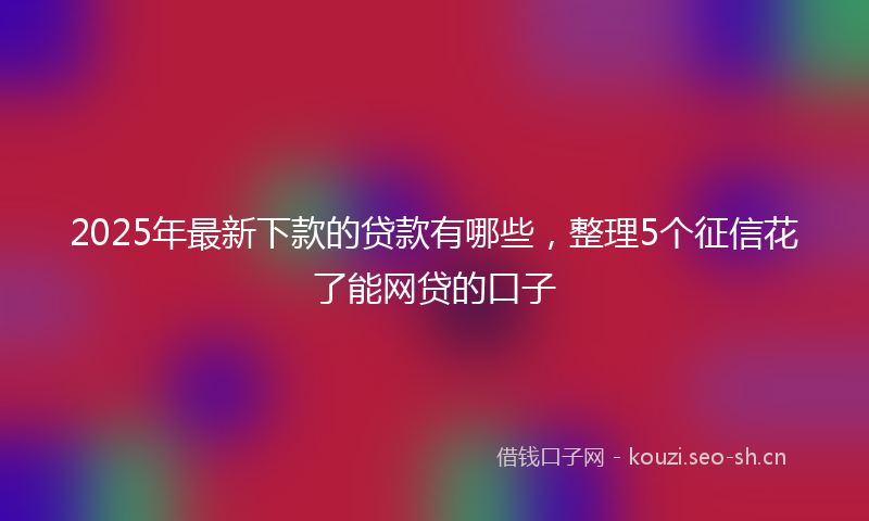2025年最新下款的贷款有哪些，整理5个征信花了能网贷的口子