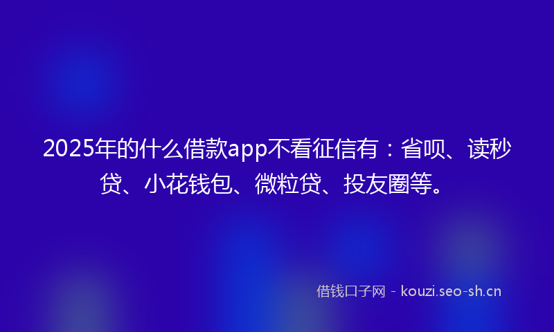 2025年的什么借款app不看征信有：省呗、读秒贷、小花钱包、微粒贷、投友圈等。