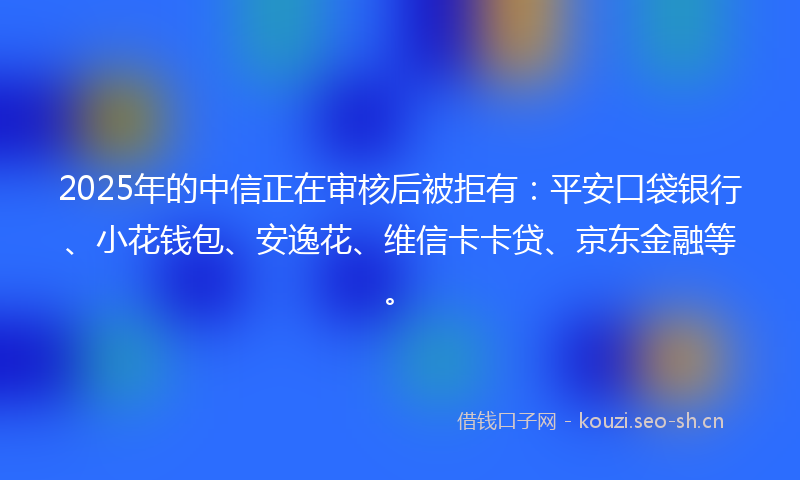 2025年的中信正在审核后被拒有：平安口袋银行、小花钱包、安逸花、维信卡卡贷、京东金融等。