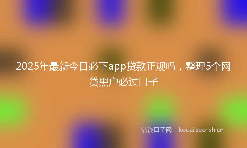 2025年最新今日必下app贷款正规吗，整理5个网贷黑户必过口子