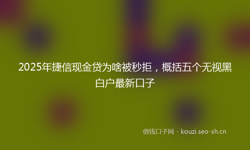 2025年捷信现金贷为啥被秒拒，概括五个无视黑白户最新口子