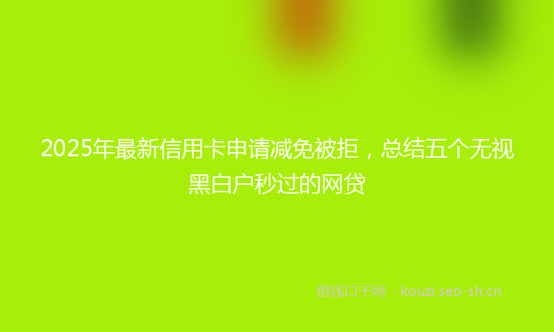 2025年最新信用卡申请减免被拒，总结五个无视黑白户秒过的网贷