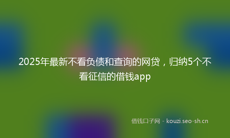 2025年最新不看负债和查询的网贷,归纳5个不看征信的借钱app