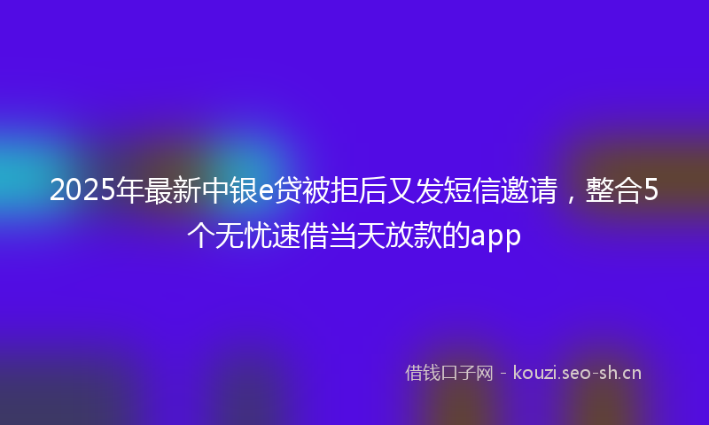 2025年最新中银e贷被拒后又发短信邀请，整合5个无忧速借当天放款的app