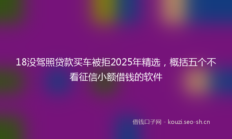 18没驾照贷款买车被拒2025年精选，概括五个不看征信小额借钱的软件