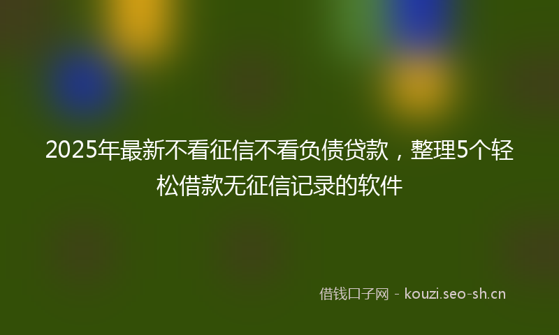 2025年最新不看征信不看负债贷款，整理5个轻松借款无征信记录的软件
