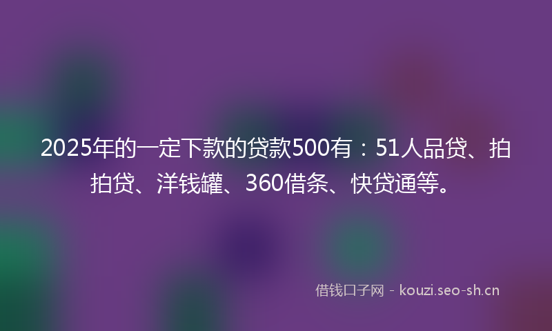 2025年的一定下款的贷款500有：51人品贷、拍拍贷、洋钱罐、360借条、快贷通等。