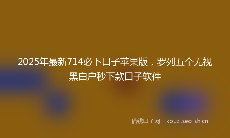 2025年最新714必下口子苹果版，罗列五个无视黑白户秒下款口子软件