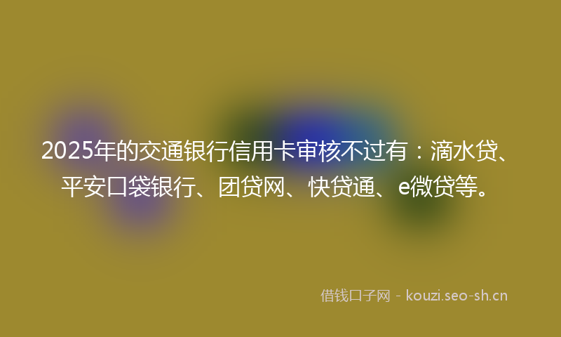 2025年的交通银行信用卡审核不过有：滴水贷、平安口袋银行、团贷网、快贷通、e微贷等。