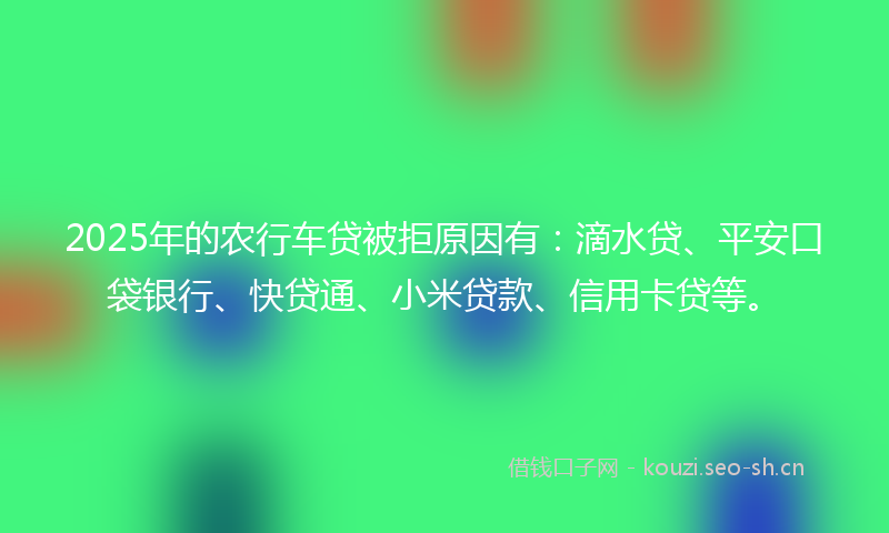2025年的农行车贷被拒原因有：滴水贷、平安口袋银行、快贷通、小米贷款、信用卡贷等。